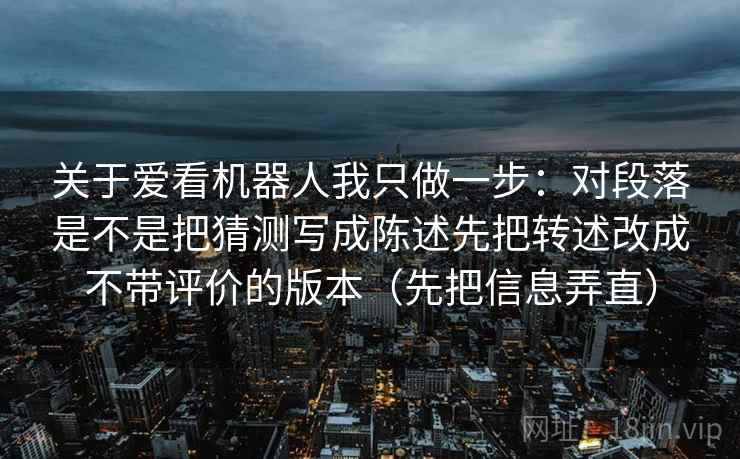 关于爱看机器人我只做一步:对段落是不是把猜测写成陈述先把转述改成不带评价的版本(先把信息弄直) 关于爱看机器人我只做一步:对段落是不是把猜测写成陈述先把转述改成不带评价的版本(先把信息弄直)