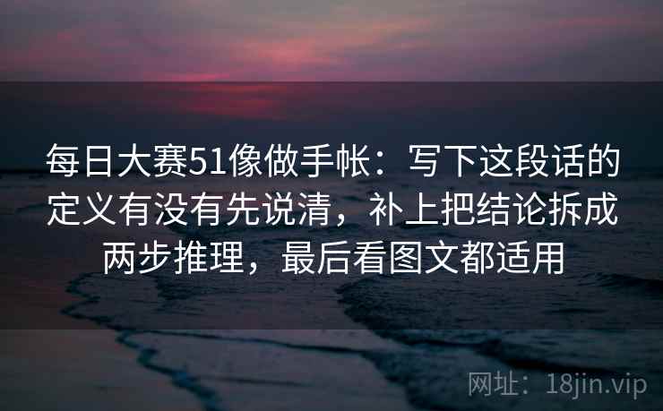 每日大赛51像做手帐：写下这段话的定义有没有先说清，补上把结论拆成两步推理，最后看图文都适用