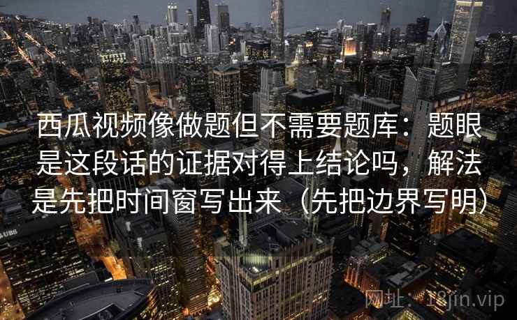 西瓜视频像做题但不需要题库:题眼是这段话的证据对得上结论吗,解法是先把时间窗写出来(先把边界写明) 西瓜视频像做题但不需要题库:题眼是这段话的证据对得上结论吗,解法是先把时间窗写出来(先把边界写明)